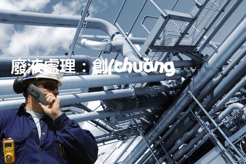 廢液處理：創(chuàng)新工藝解決環(huán)境難題！